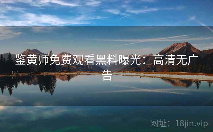 鉴黄师免费观看黑料曝光：高清无广告