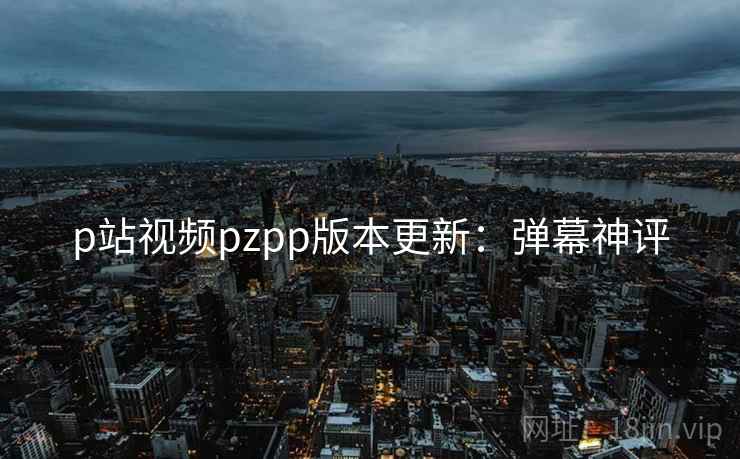 p站视频pzpp版本更新：弹幕神评