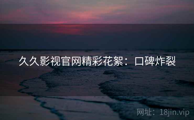 久久影视官网精彩花絮：口碑炸裂