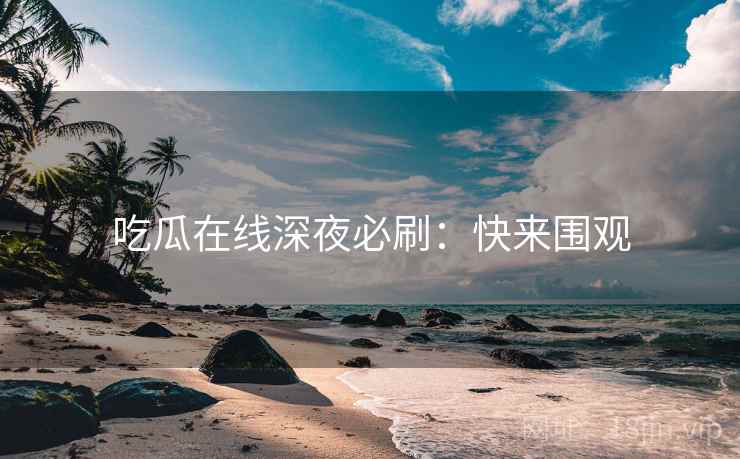 吃瓜在线深夜必刷：快来围观